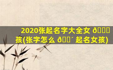 2020张起名字大全女 💐 孩(张字怎么 🌴 起名女孩)